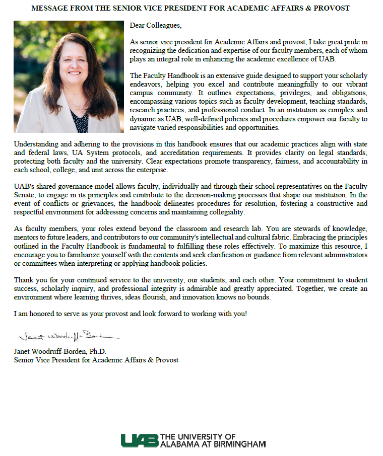 Dear Colleagues, As senior vice president for Academic Affairs and provost, I take great pride in recognizing the dedication and expertise of our faculty members, each of whom plays an integral role in enhancing the academic excellence of UAB. The Faculty Handbook is an extensive guide designed to support your scholarly endeavors, helping you excel and contribute meaningfully to our vibrant campus community. It outlines expectations, privileges, and obligations, encompassing various topics such as faculty development, teaching standards, research practices, and professional conduct. In an institution as complex and dynamic as UAB, well-defined policies and procedures empower our faculty to navigate varied responsibilities and opportunities. Understanding and adhering to the provisions in this handbook ensures that our academic practices align with state and federal laws, UA System protocols, and accreditation requirements. It provides clarity on legal standards, protecting both faculty and the university. Clear expectations promote transparency, fairness, and accountability in each school, college, and unit across the enterprise. UAB's shared governance model allows faculty, individually and through their school representatives on the Faculty Senate, to engage in its principles and contribute to the decision-making processes that shape our institution. In the event of conflicts or grievances, the handbook delineates procedures for resolution, fostering a constructive and respectful environment for addressing concerns and maintaining collegiality. As faculty members, your roles extend beyond the classroom and research lab. You are stewards of knowledge, mentors to future leaders, and contributors to our community's intellectual and cultural fabric. Embracing the principles outlined in the Faculty Handbook is fundamental to fulfilling these roles effectively. To maximize this resource, I encourage you to familiarize yourself with the contents and seek clarification or guidance from relevant administrators or committees when interpreting or applying handbook policies. Thank you for your continued service to the university, our students, and each other. Your commitment to student success, scholarly inquiry, and professional integrity is admirable and greatly appreciated. Together, we create an environment where learning thrives, ideas flourish, and innovation knows no bounds. I am honored to serve as your provost and look forward to working with you! Janet Woodruff-Borden, Pd.D., Senior Vice President for Academic Affairs and Provost.